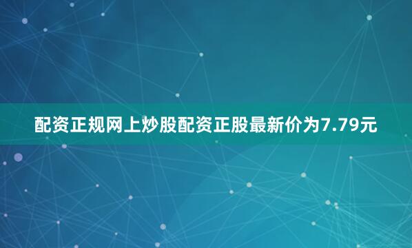 配资正规网上炒股配资正股最新价为7.79元