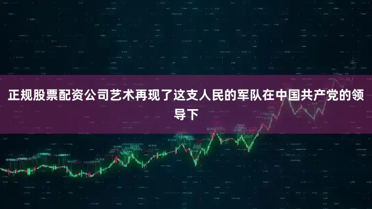 正规股票配资公司艺术再现了这支人民的军队在中国共产党的领导下