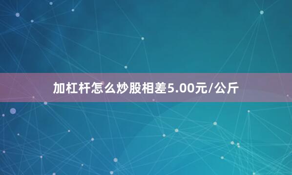 加杠杆怎么炒股相差5.00元/公斤
