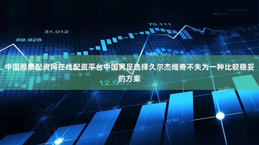 中国股票配资网在线配资平台中国男足选择久尔杰维奇不失为一种比较稳妥的方案