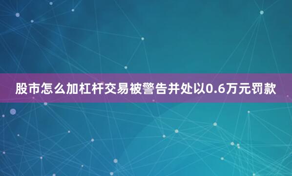 股市怎么加杠杆交易被警告并处以0.6万元罚款