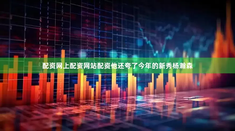 配资网上配资网站配资他还夸了今年的新秀杨瀚森