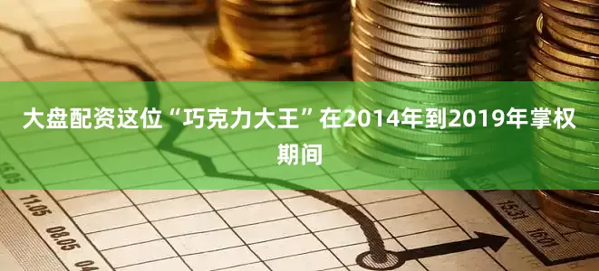 大盘配资这位“巧克力大王”在2014年到2019年掌权期间
