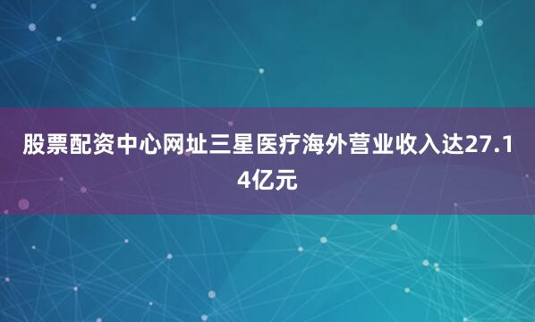 股票配资中心网址三星医疗海外营业收入达27.14亿元