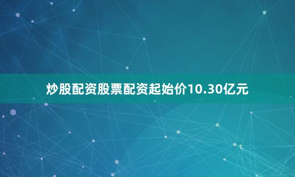 炒股配资股票配资起始价10.30亿元